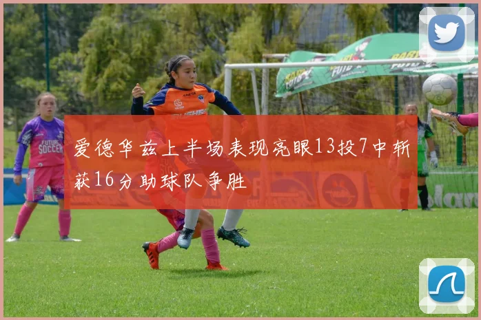 爱德华兹上半场表现亮眼13投7中斩获16分助球队争胜