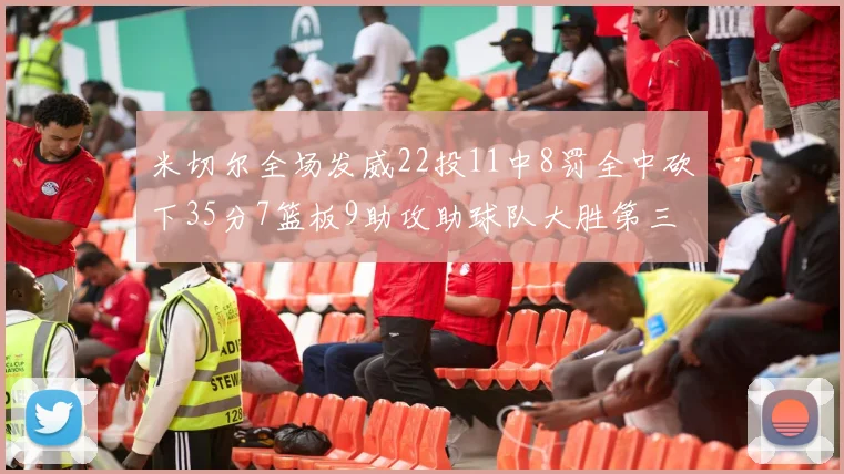 米切尔全场发威22投11中8罚全中砍下35分7篮板9助攻助球队大胜第三节独得20分