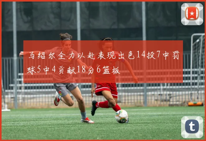 马绍尔全力以赴表现出色14投7中罚球5中4贡献18分6篮板