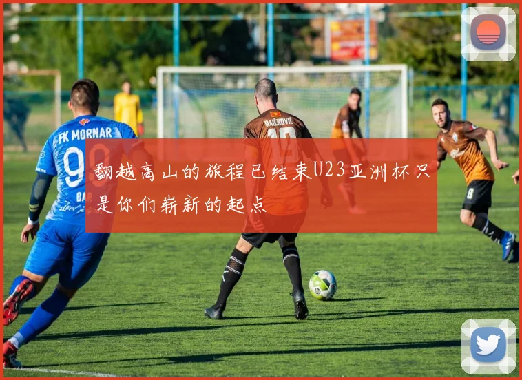 翻越高山的旅程已结束U23亚洲杯只是你们崭新的起点