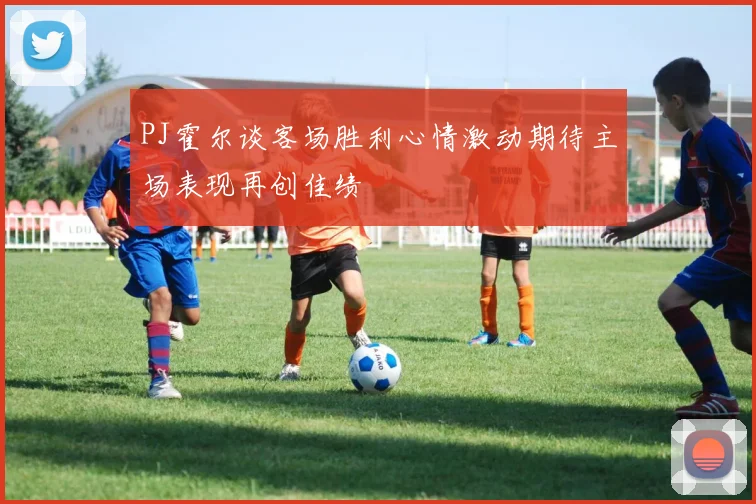 PJ霍尔谈客场胜利心情激动期待主场表现再创佳绩