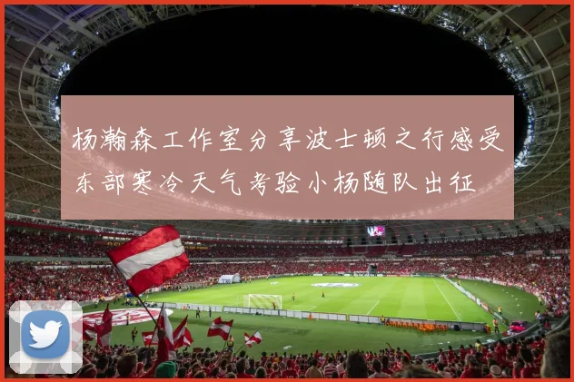 杨瀚森工作室分享波士顿之行感受东部寒冷天气考验小杨随队出征